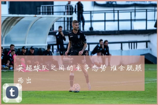 英超球队之间的竞争态势 谁会脱颖而出