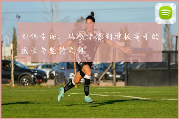 刘伟专访：从初学者到滑板高手的成长与坚持之路