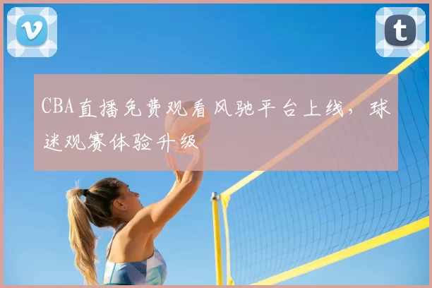 CBA直播免费观看风驰平台上线，球迷观赛体验升级