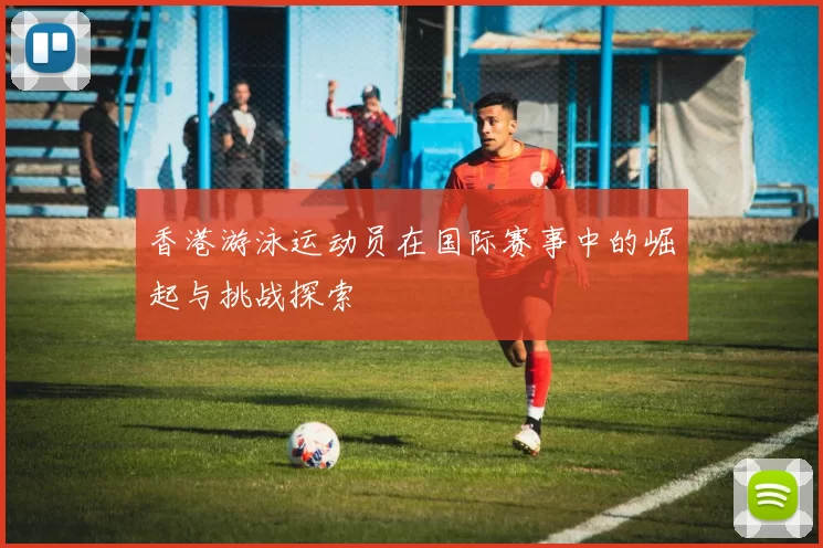 香港游泳运动员在国际赛事中的崛起与挑战探索