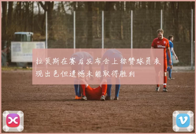 拉莫斯在赛后发布会上称赞球员表现出色但遗憾未能取得胜利