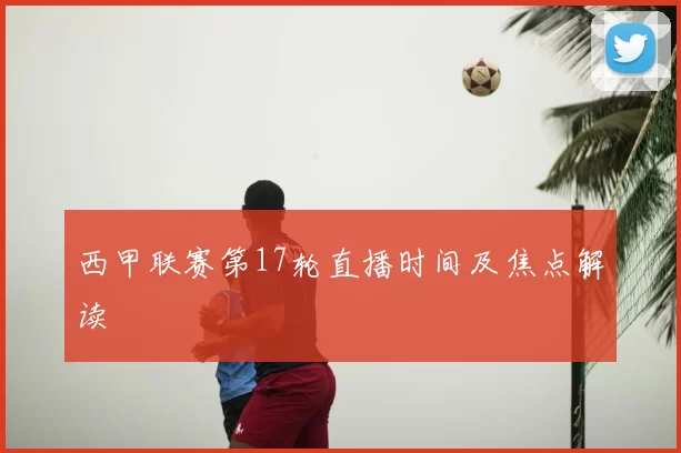 西甲联赛第17轮直播时间及焦点解读