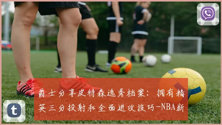 爵士分享皮特森选秀档案:拥有精英三分投射和全面进攻技巧-NBA新闻