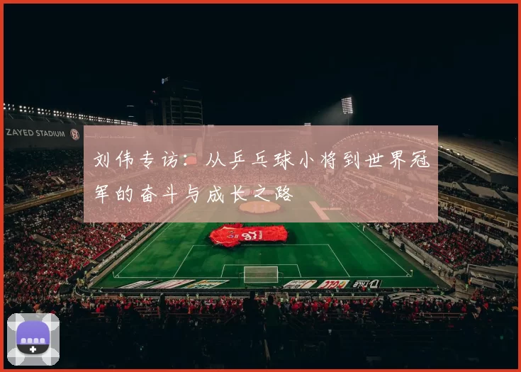 刘伟专访：从乒乓球小将到世界冠军的奋斗与成长之路