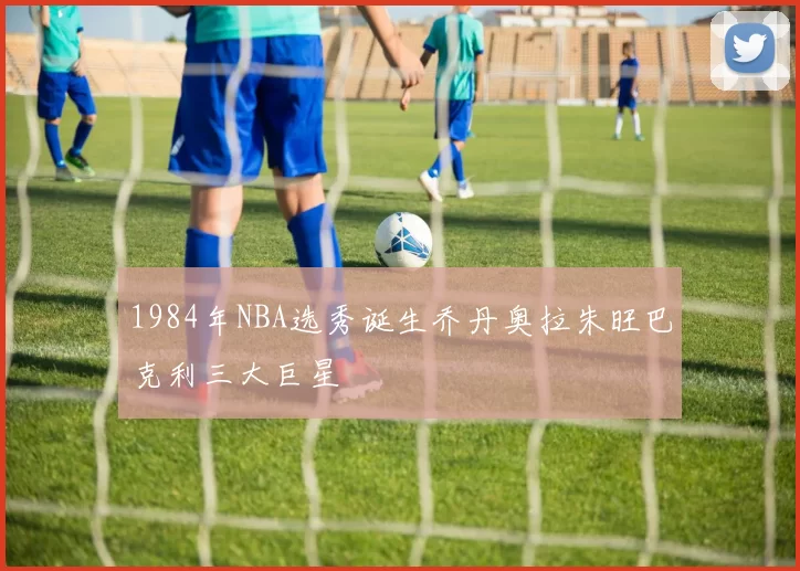 1984年NBA选秀诞生乔丹奥拉朱旺巴克利三大巨星