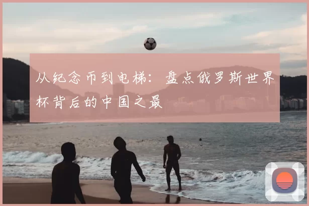 从纪念币到电梯:盘点俄罗斯世界杯背后的中国之最