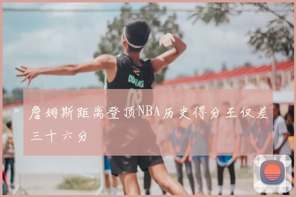 詹姆斯距离登顶NBA历史得分王仅差三十六分