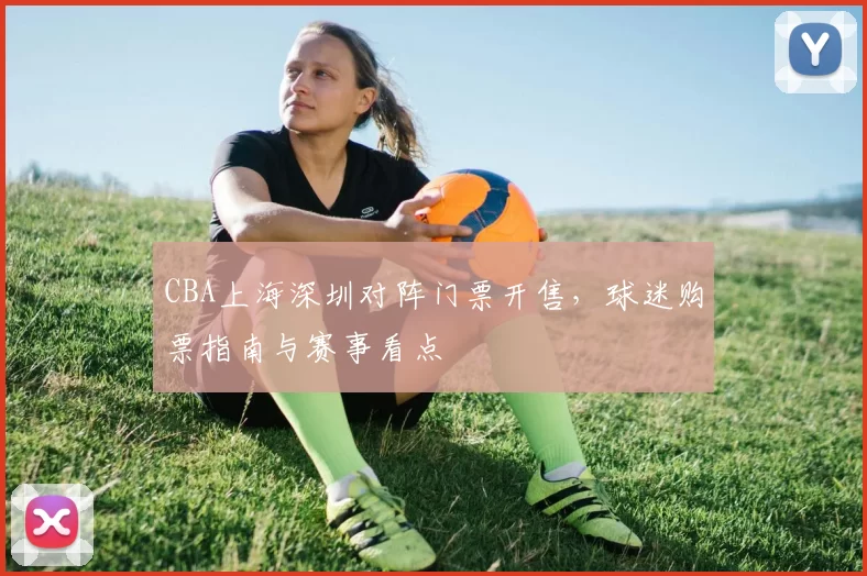 CBA上海深圳对阵门票开售,球迷购票指南与赛事看点