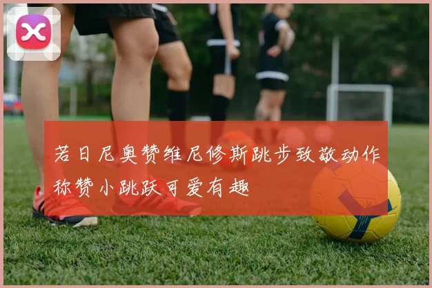 若日尼奥赞维尼修斯跳步致敬动作称赞小跳跃可爱有趣