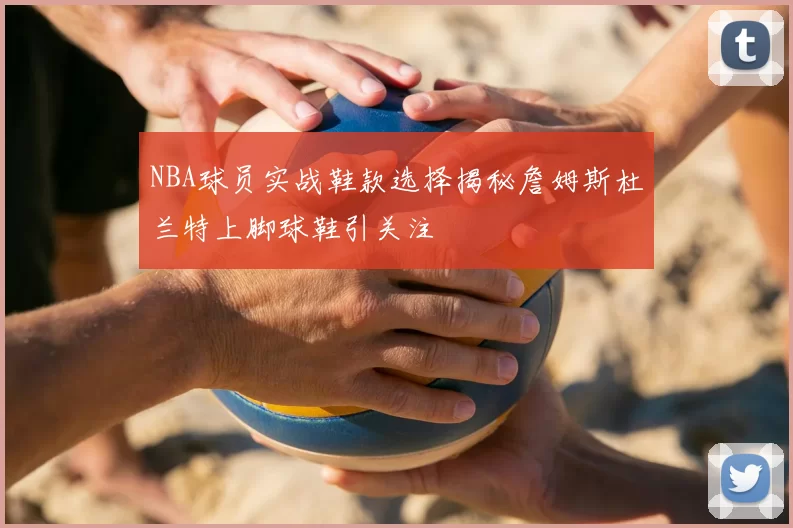 NBA球员实战鞋款选择揭秘詹姆斯杜兰特上脚球鞋引关注