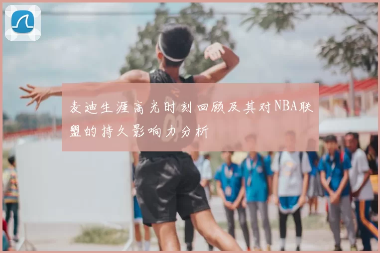 麦迪生涯高光时刻回顾及其对NBA联盟的持久影响力分析