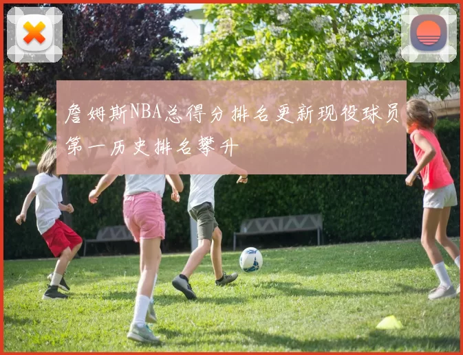 詹姆斯NBA总得分排名更新现役球员第一历史排名攀升