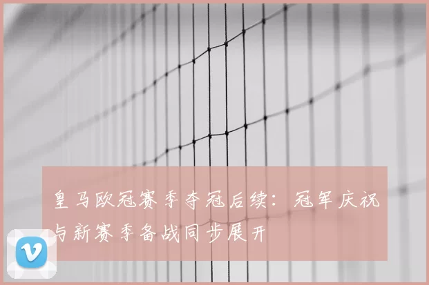 皇马欧冠赛季夺冠后续:冠军庆祝与新赛季备战同步展开