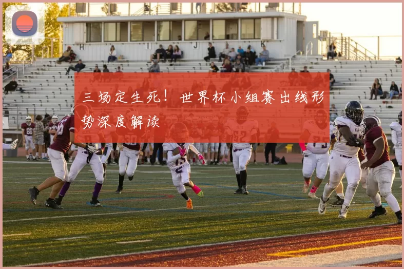 三场定生死!世界杯小组赛出线形势深度解读