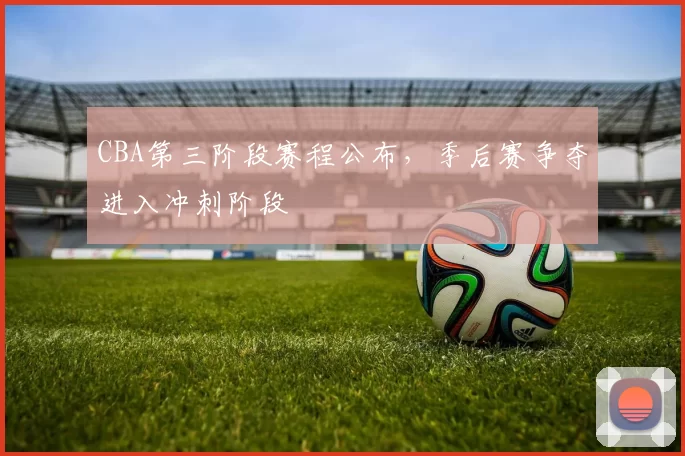 CBA第三阶段赛程公布，季后赛争夺进入冲刺阶段