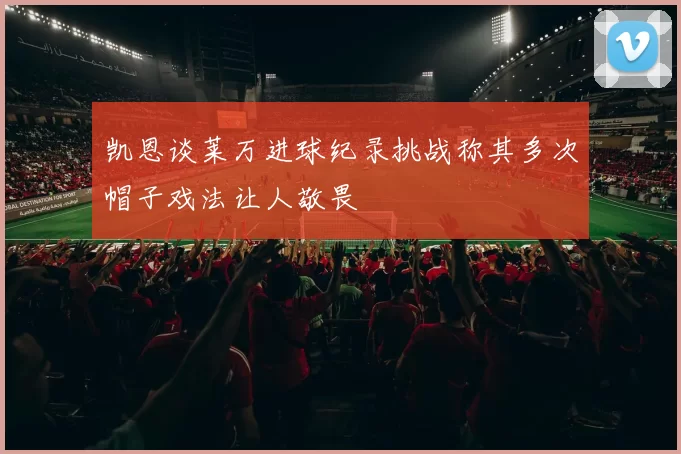 凯恩谈莱万进球纪录挑战称其多次帽子戏法让人敬畏