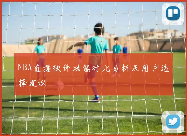 NBA直播软件功能对比分析及用户选择建议