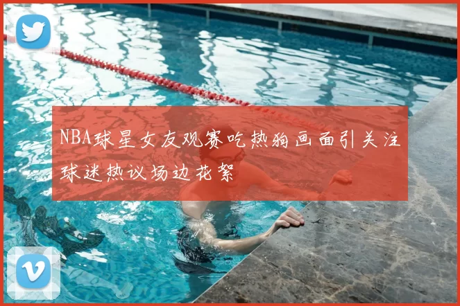 NBA球星女友观赛吃热狗画面引关注球迷热议场边花絮