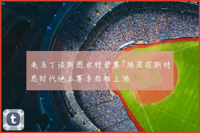 老马丁谈斯图尔特禁赛7场若在斯特恩时代他本赛季恐难上场