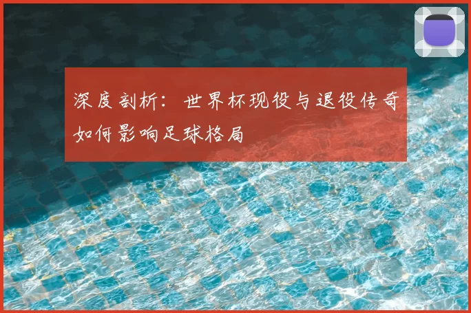 深度剖析:世界杯现役与退役传奇如何影响足球格局