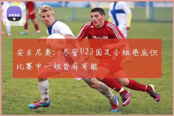 安东尼奥:尽管U23国足小组垫底但比赛中一切皆有可能