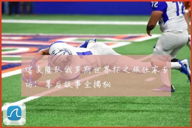 喀麦隆队俄罗斯世界杯之旅独家专访:幕后故事全揭秘