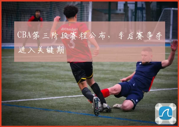 CBA第三阶段赛程公布，季后赛争夺进入关键期