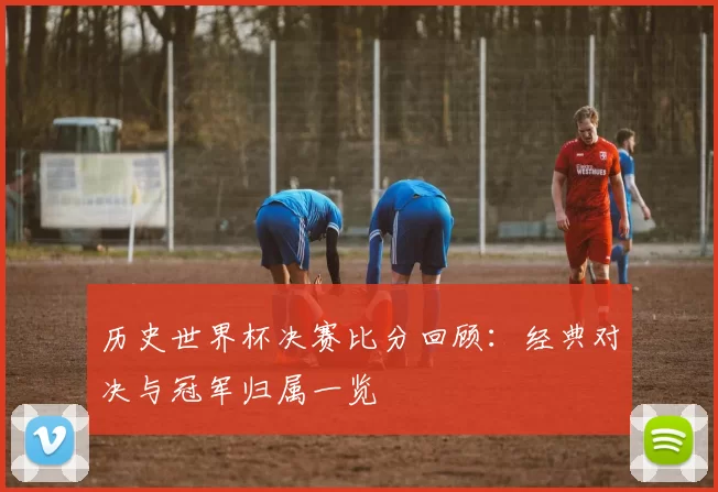 历史世界杯决赛比分回顾:经典对决与冠军归属一览