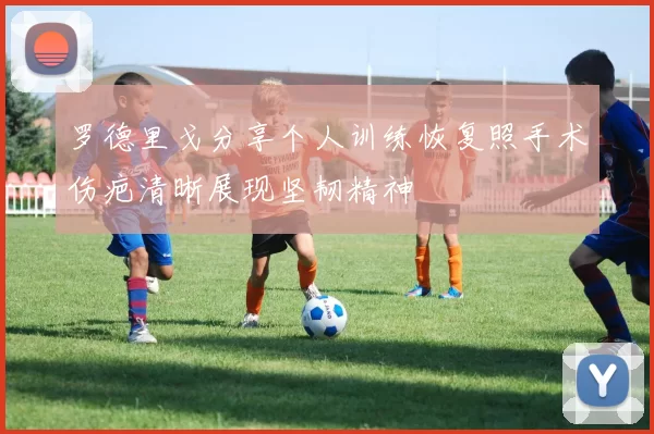 罗德里戈分享个人训练恢复照手术伤疤清晰展现坚韧精神