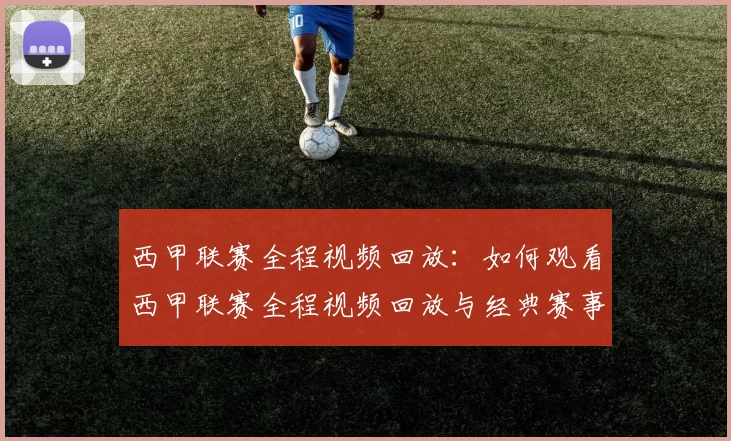西甲联赛全程视频回放：如何观看西甲联赛全程视频回放与经典赛事