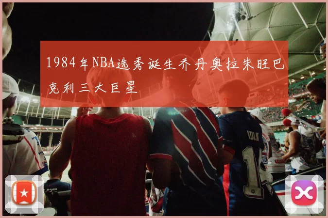 1984年NBA选秀诞生乔丹奥拉朱旺巴克利三大巨星