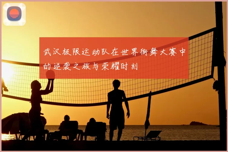武汉极限运动队在世界街舞大赛中的逆袭之旅与荣耀时刻