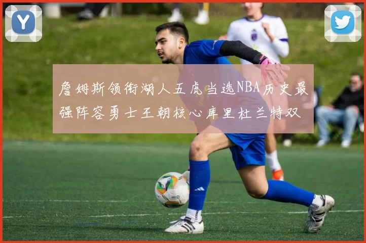 詹姆斯领衔湖人五虎当选NBA历史最强阵容勇士王朝核心库里杜兰特双双落选