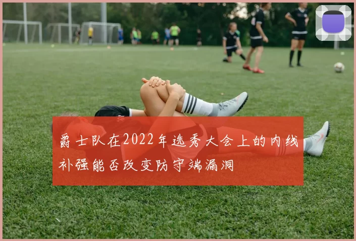 爵士队在2022年选秀大会上的内线补强能否改变防守端漏洞