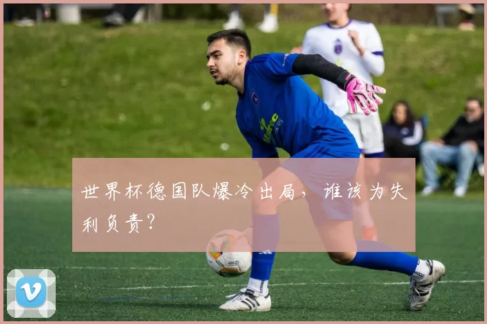 世界杯德国队爆冷出局，谁该为失利负责？