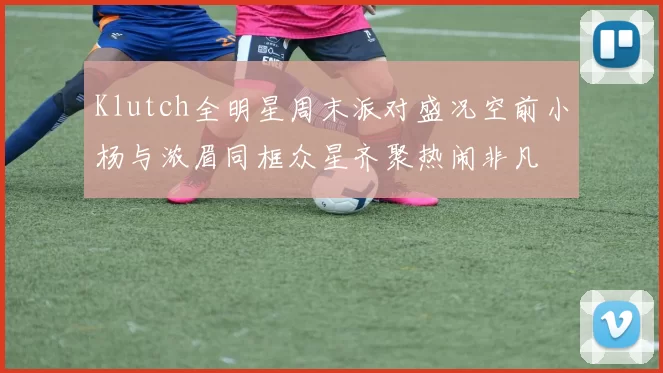 Klutch全明星周末派对盛况空前小杨与浓眉同框众星齐聚热闹非凡