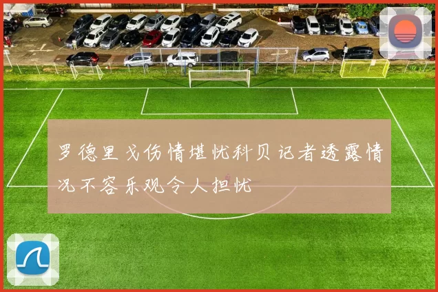 罗德里戈伤情堪忧科贝记者透露情况不容乐观令人担忧