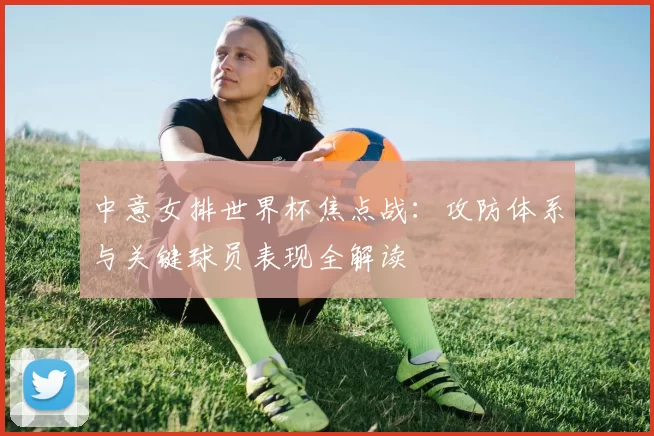 中意女排世界杯焦点战：攻防体系与关键球员表现全解读