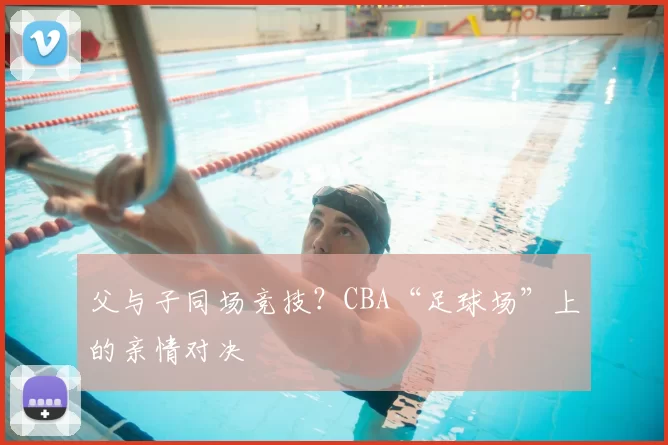 父与子同场竞技？CBA“足球场”上的亲情对决
