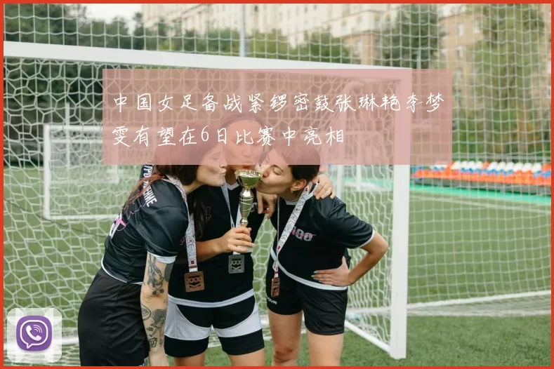 中国女足备战紧锣密鼓张琳艳李梦雯有望在6日比赛中亮相