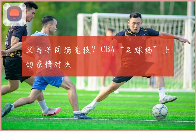 父与子同场竞技?CBA“足球场”上的亲情对决