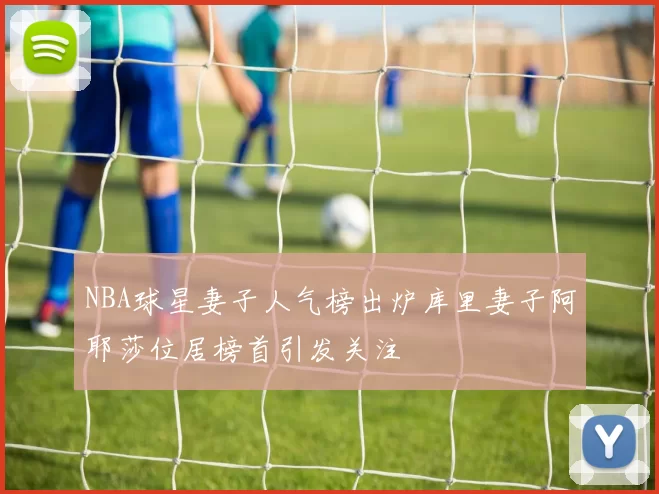 NBA球星妻子人气榜出炉库里妻子阿耶莎位居榜首引发关注