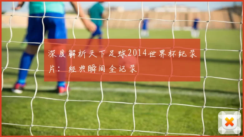深度解析天下足球2014世界杯纪录片：经典瞬间全记录