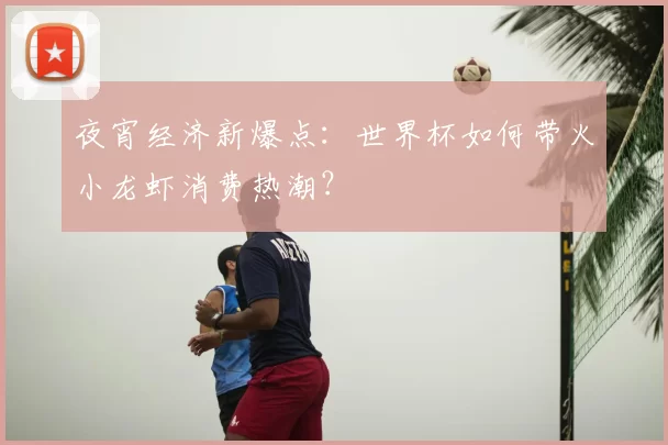 夜宵经济新爆点:世界杯如何带火小龙虾消费热潮?
