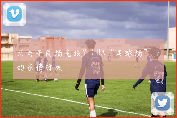 父与子同场竞技？CBA“足球场”上的亲情对决