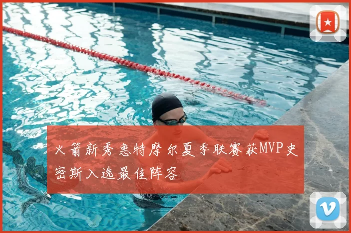 火箭新秀惠特摩尔夏季联赛获MVP史密斯入选最佳阵容