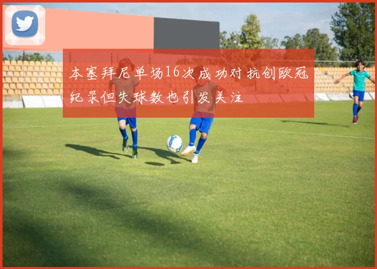 本塞拜尼单场16次成功对抗创欧冠纪录但失球数也引发关注