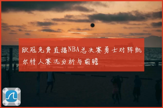 欧冠免费直播NBA总决赛勇士对阵凯尔特人赛况分析与前瞻