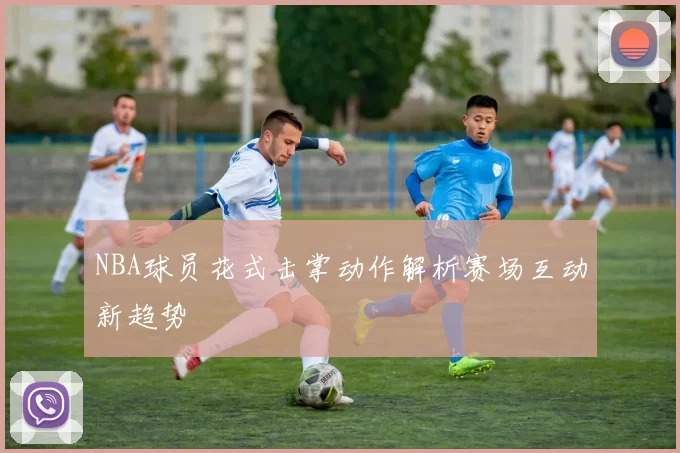 NBA球员花式击掌动作解析赛场互动新趋势