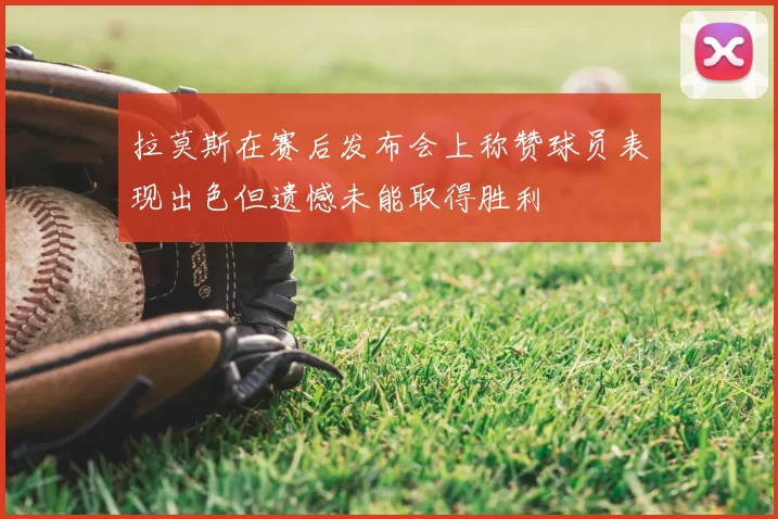 拉莫斯在赛后发布会上称赞球员表现出色但遗憾未能取得胜利
